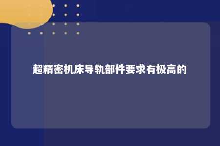 超精密机床导轨部件要求有极高的 